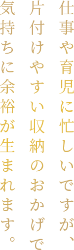 仕事や育児に忙しいですが、片付けやすい収納のおかげで気持ちに余裕が生まれます。