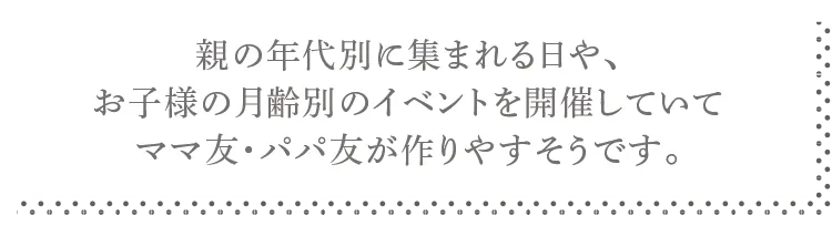 親の年代別に集まれる日や、お子様の月齢別のイベントを開催していてママ友・パパ友が作りやすそうです。