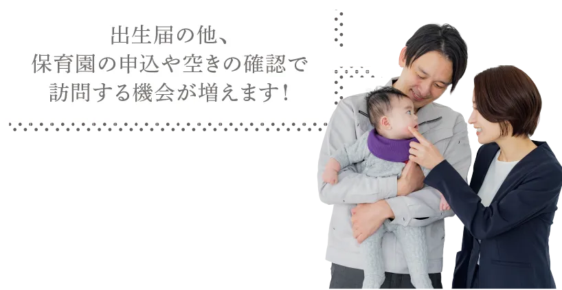 出生届の他、 保育園の申込や空きの確認で 訪問する機会が増えます！