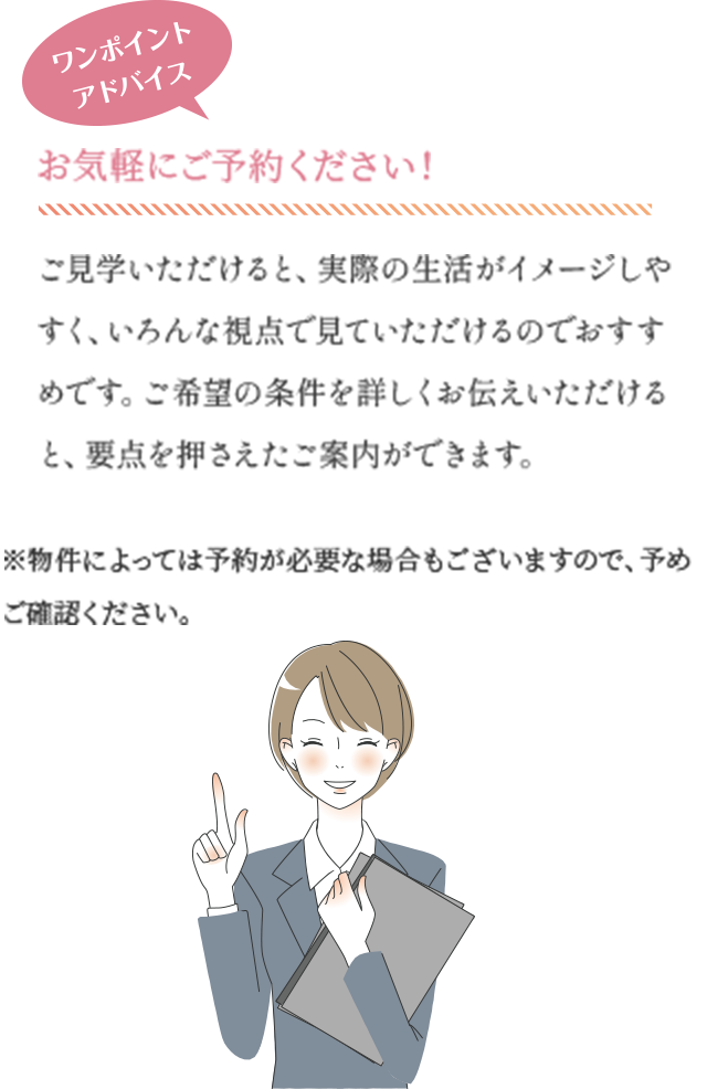 ワンポイントアドバイス　お気軽にご予約ください！　ご見学いただけると、実際の生活がイメージしやすく、いろんな視点で見ていただけるのでおすすめです。ご希望の条件を詳しくお伝えいただけると、要点を押さえたご案内ができます。※物件によっては予約が必要な場合もございますので、予めご確認くださいね。