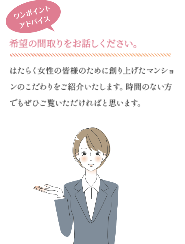 ワンポイントアドバイス　希望の間取りをお話しください。　はたらく女性の皆様のために創り上げたマンションのこだわりをご紹介いたします。時間のない方でもぜひご覧いただければと思います。