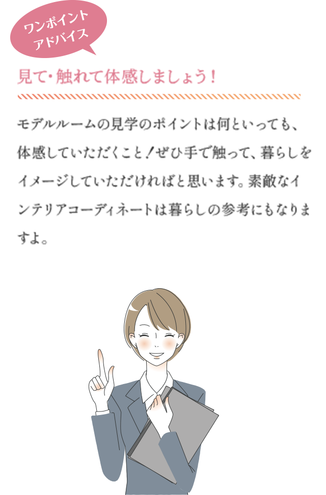ワンポイントアドバイス　見て・触れて体感しましょう！　モデルルームの見学のポイントは何といっても、体感していただくこと！ぜひ手で触って、暮らしをイメージしていただければと思います。素敵なインテリアコーディネートは暮らしの参考にもなりますよ。