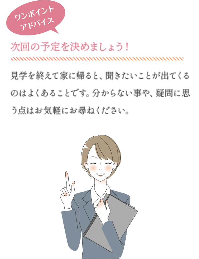 ワンポイントアドバイス　次回の予定を決めましょう！　見学を終えて家に帰ると、聞きたいことが出てくるのはよくあることです。分からない事や、疑問に思う点はお気軽にお尋ねください。