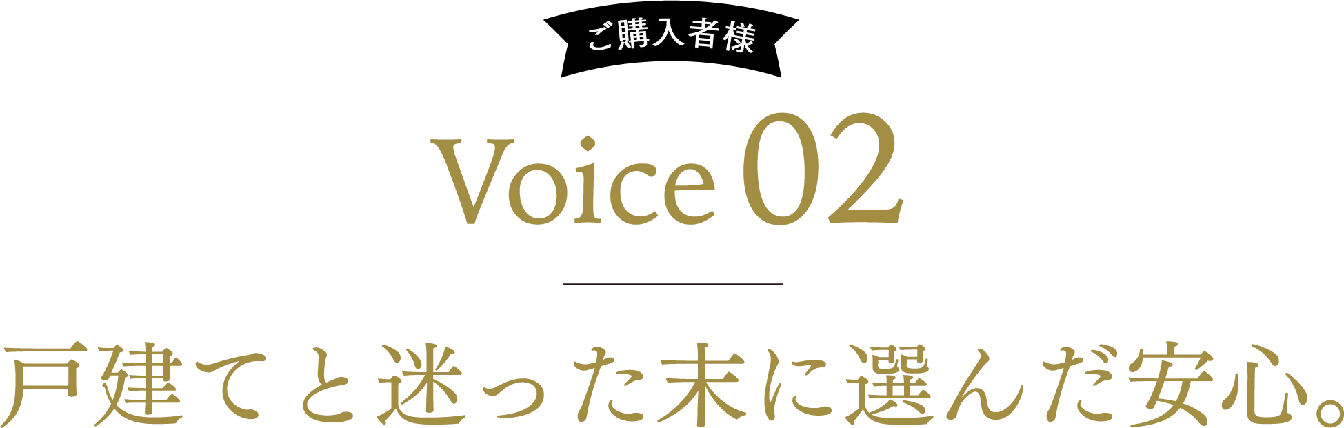ご購入者様 Voice02 戸建てと迷った末に選んだ安心。