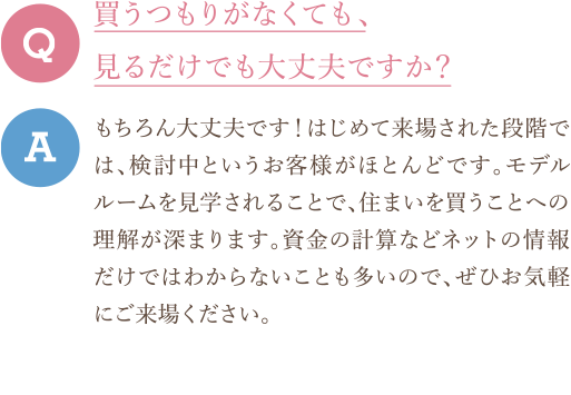 Q　買うつもりがなくても、見るだけでも大丈夫ですか？ A　もちろん大丈夫です！はじめて来場された段階では、検討中というお客様がほとんどです。モデルルームを見学されることで、住まいを買うことへの理解が深まります。資金の計算などネットの情報だけではわからないことも多いので、ぜひお気軽にご来場ください。