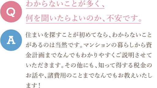 Q　わからないことが多く、何を聞いたらよいのか、不安です。 A　住まいを探すことが初めてなら、わからないことがあるのは当然です。マンションの暮らしから資金計画までなんでもわかりやすくご説明させていただきます。その他にも、知って得する税金のお話や、諸費用のことまでなんでもお教えいたします！