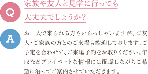 Q　家族や友人と見学に行っても大丈夫でしょうか？ A　お一人で来られる方もいらっしゃいますが、ご友人・ご家族の方とのご来場も歓迎しております。ご予定を合わせて、ご来場予約をお取りください。年収などプライベートな情報には配慮しながらご希望に沿ってご案内させていただきます。