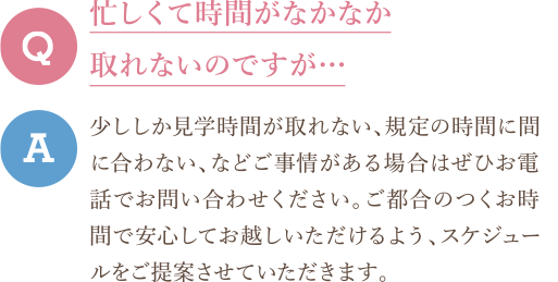 Q　忙しくて時間がなかなか取れないのですが… A　少ししか見学時間が取れない、規定の時間に間に合わない、などご事情がある場合はぜひお電話でお問い合わせください。ご都合のつくお時間で安心してお越しいただけるよう、スケジュールをご提案させていただきます。