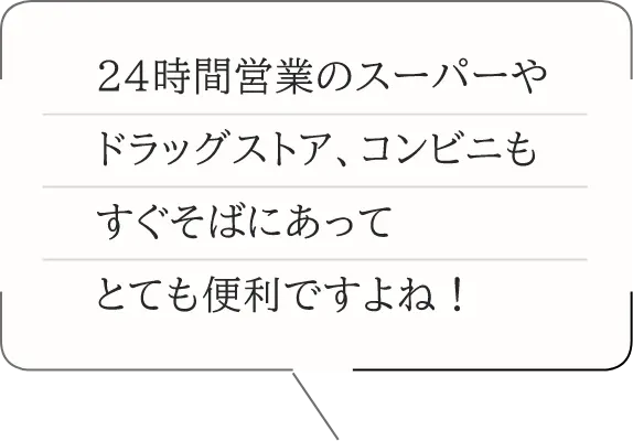 24時間営業のスーパーやドラッグストア、コンビニもすぐそばにあってとても便利ですよね！
